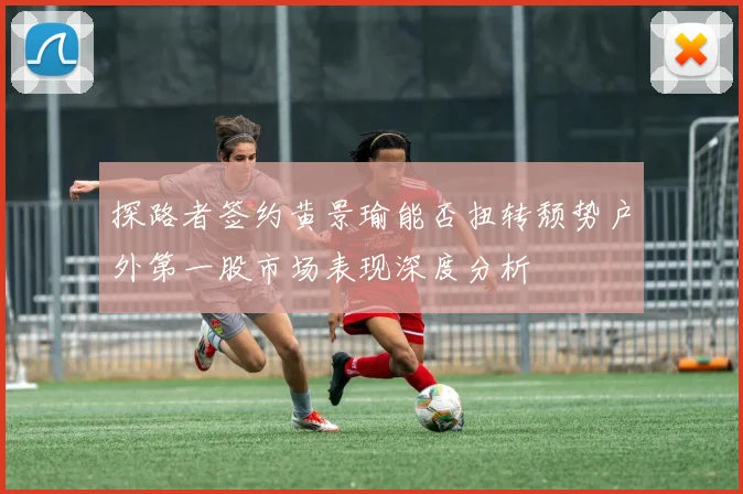 探路者签约黄景瑜能否扭转颓势户外第一股市场表现深度分析